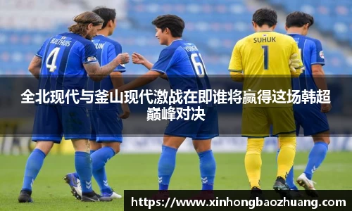 全北现代与釜山现代激战在即谁将赢得这场韩超巅峰对决